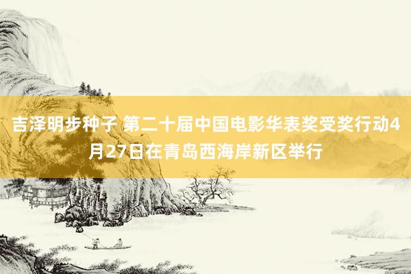 吉泽明步种子 第二十届中国电影华表奖受奖行动4月27日在青岛西海岸新区举行