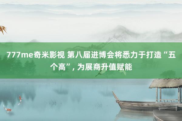 777me奇米影视 第八届进博会将悉力于打造“五个高”， 为展商升值赋能