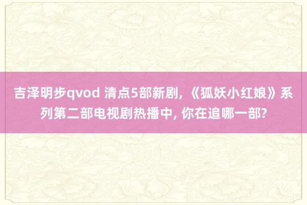 吉泽明步qvod 清点5部新剧, 《狐妖小红娘》系列第二部电