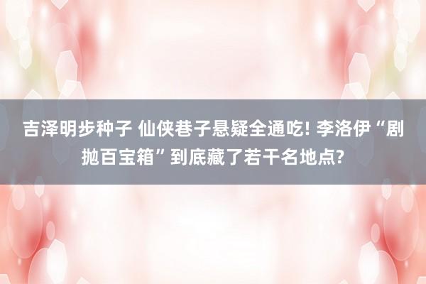 吉泽明步种子 仙侠巷子悬疑全通吃! 李洛伊“剧抛百宝箱”到底