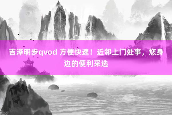 吉泽明步qvod 方便快速！近邻上门处事，您身边的便利采选