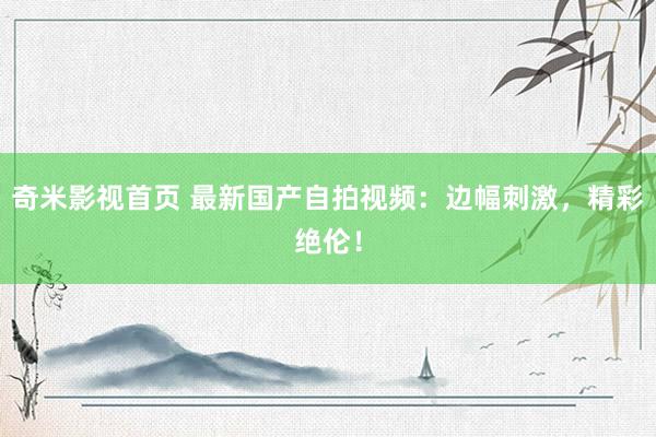 奇米影视首页 最新国产自拍视频：边幅刺激，精彩绝伦！