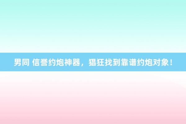 男同 信誉约炮神器，猖狂找到靠谱约炮对象！