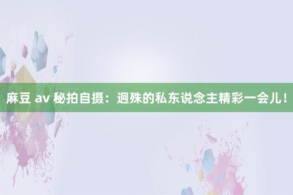 麻豆 av 秘拍自摄：迥殊的私东说念主精彩一会儿！