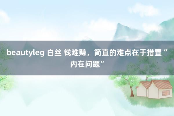 beautyleg 白丝 钱难赚，简直的难点在于措置“内在问