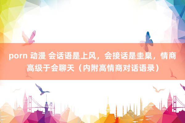 porn 动漫 会话语是上风，会接话是圭臬，情商高级于会聊天