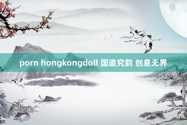 porn hongkongdoll 国追究韵 创意无界
