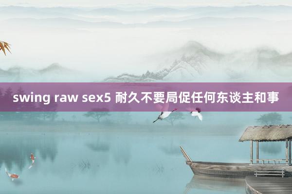 swing raw sex5 耐久不要局促任何东谈主和事