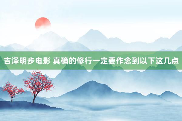 吉泽明步电影 真确的修行一定要作念到以下这几点