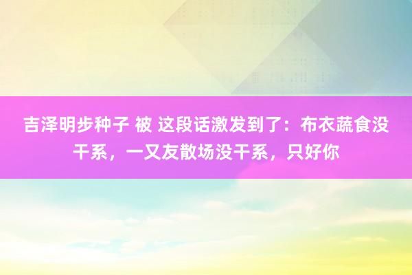 吉泽明步种子 被 这段话激发到了：布衣蔬食没干系，一又友散场