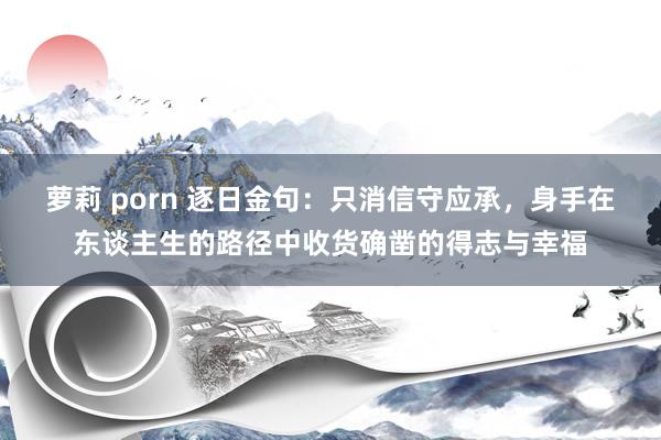 萝莉 porn 逐日金句:只消信守应承,身手在东谈主生的路径中收货确凿的得志与幸福