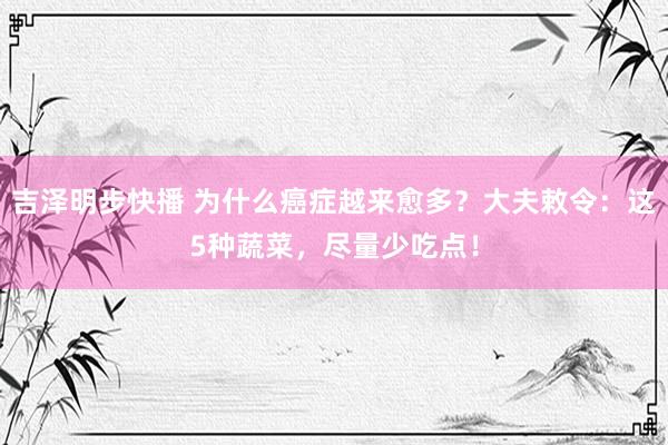 吉泽明步快播 为什么癌症越来愈多？大夫敕令：这5种蔬菜，尽量