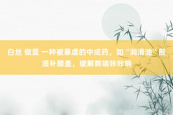 白丝 做爱 一种被暴虐的中成药，如“润滑油”般滋补膝盖，缓解