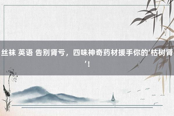 丝袜 英语 告别肾亏，四味神奇药材援手你的‘枯树肾’！